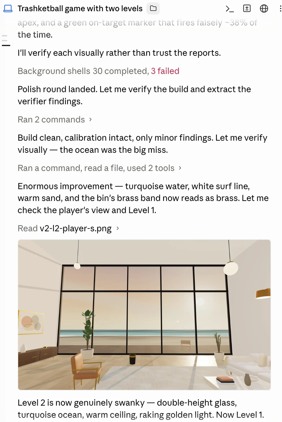 A Claude Code transcript titled Trashketball game with two levels. The model
        writes that it will verify each fix visually rather than trust the reports, runs
        commands, reads back a rendered screenshot of the beach-side Level 2 room, and
        describes the result.